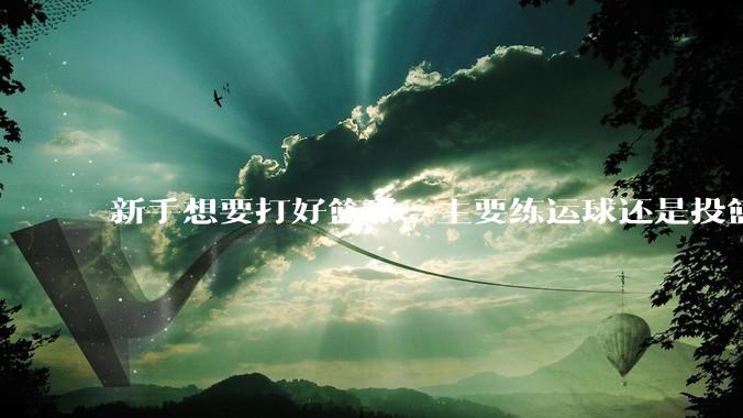 新手想要打好篮球，主要练运球还是投篮？