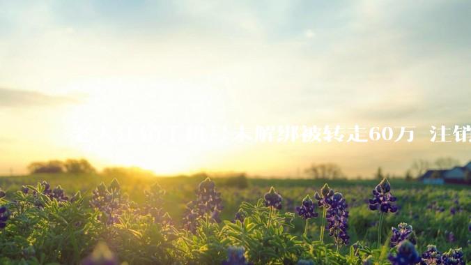老人注销手机号未解绑被转走60万 注销前一定要做这件事! - *