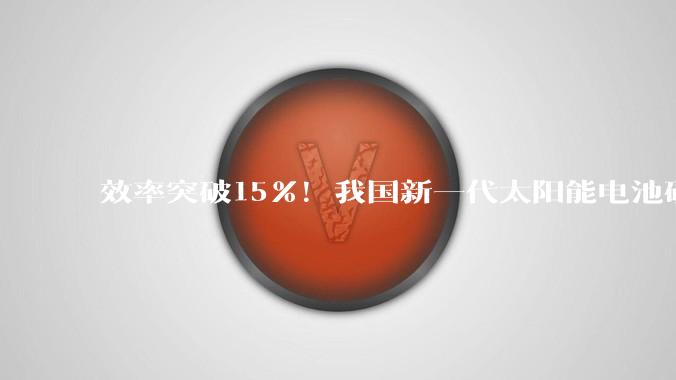效率突破15%！我国新一代太阳能电池研究取得新进展_原材料_能源_性能
