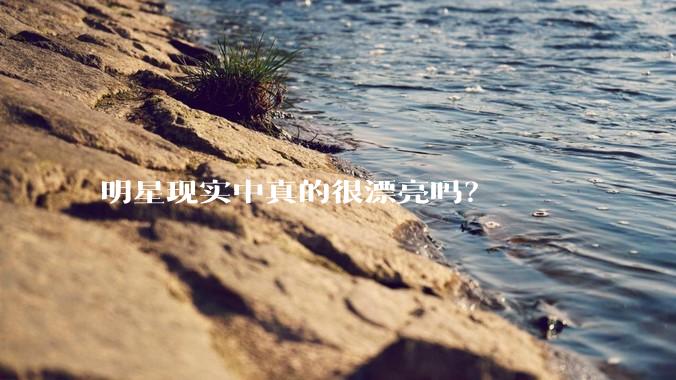 明星现实中真的很漂亮吗？