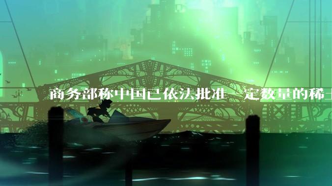商务部称中国已依法批准一定数量的稀土相关物项出口许可合规申请，目前中国稀土出口情况是怎么样的？
